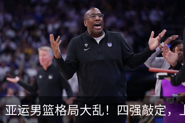 亚运男篮格局大乱！四强敲定，上届冠亚军出局，中国男篮全力冲金